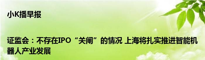 小K播早报|证监会：不存在IPO“关闸”的情况 上海将扎实推进智能机器人产业发展
