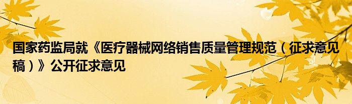 国家药监局就《医疗器械网络销售质量管理规范(征求意见稿)》公开征求意见