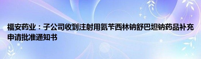 福安药业:子公司收到注射用氨苄西林钠舒巴坦钠药品补充申请批准通知书