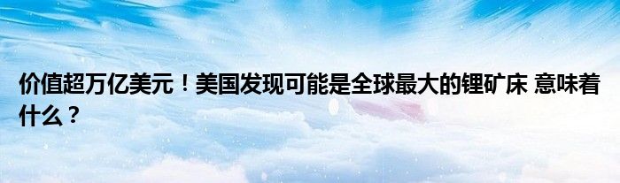 价值超万亿美元!美国发现可能是全球最大的锂矿床 意味着什么?