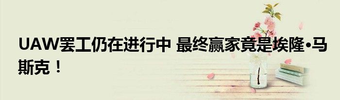 UAW罢工仍在进行中 最终赢家竟是埃隆·马斯克!