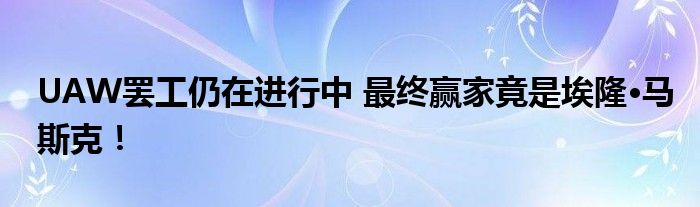 UAW罢工仍在进行中 最终赢家竟是埃隆·马斯克!