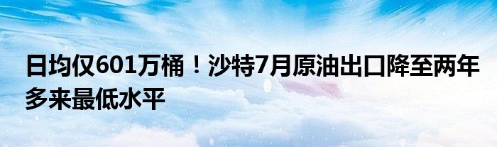 日均仅601万桶!沙特7月原油出口降至两年多来最低水平