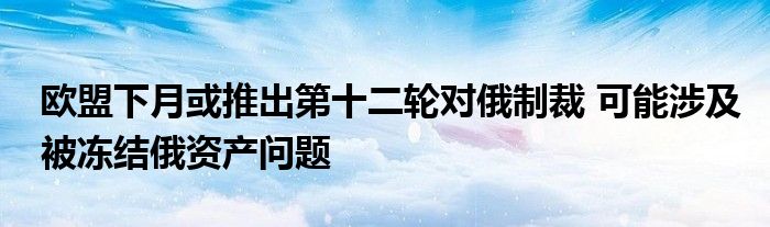 欧盟下月或推出第十二轮对俄制裁 可能涉及被冻结俄资产问题