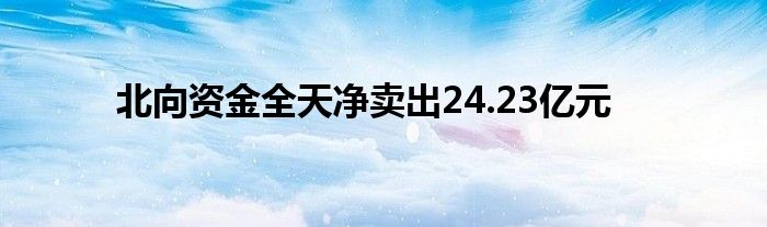 北向资金全天净卖出24.23亿元