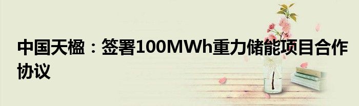 中国天楹:签署100MWh重力储能项目合作协议