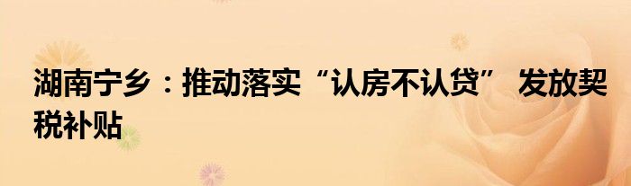 湖南宁乡:推动落实“认房不认贷” 发放契税补贴
