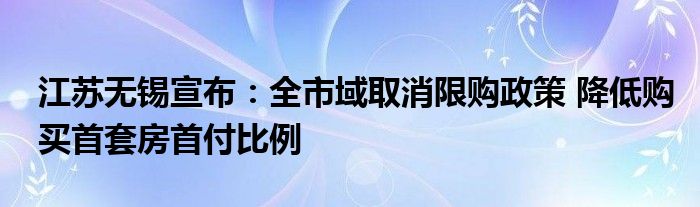 江苏无锡宣布:全市域取消限购政策 降低购买首套房首付比例