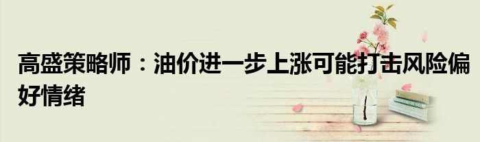 高盛策略师:油价进一步上涨可能打击风险偏好情绪