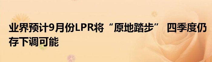 业界预计9月份LPR将“原地踏步” 四季度仍存下调可能