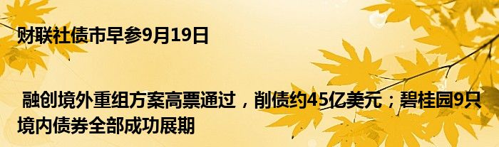 财联社债市早参9月19日 | 融创境外重组方案高票通过,削债约45亿美元;碧桂园9只境内债券全部成功展期