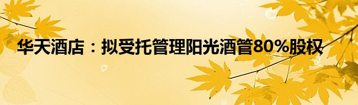 华天酒店:拟受托管理阳光酒管80%股权