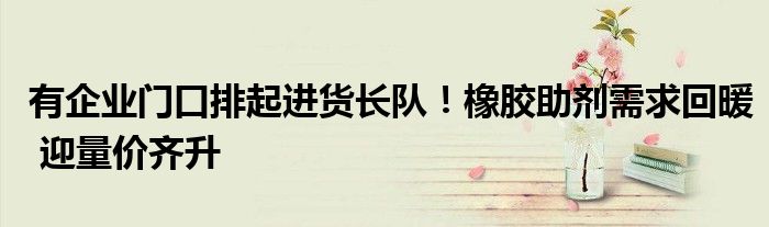 有企业门口排起进货长队!橡胶助剂需求回暖 迎量价齐升