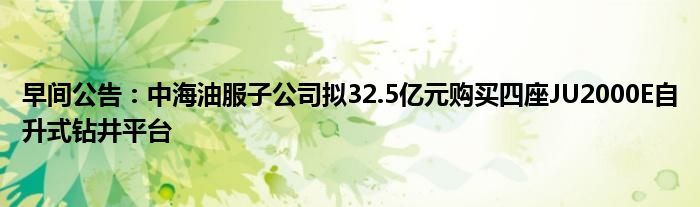 早间公告:中海油服子公司拟32.5亿元购买四座JU2000E自升式钻井平台