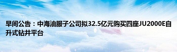 早间公告:中海油服子公司拟32.5亿元购买四座JU2000E自升式钻井平台