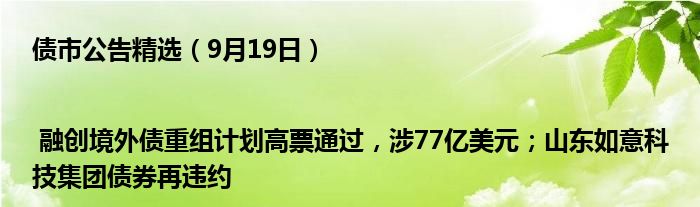 债市公告精选(9月19日)| 融创境外债重组计划高票通过,涉77亿美元;山东如意科技集团债券再违约