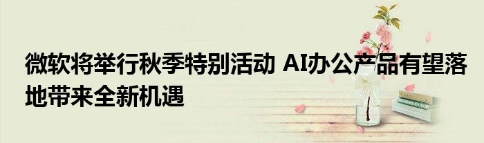 微软将举行秋季特别活动 AI办公产品有望落地带来全新机遇