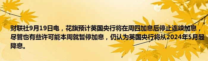 财联社9月19日电,花旗预计英国央行将在周四加息后停止连续加息,尽管也有些许可能本周就暂停加息,仍认为英国央行将从2024年5月起降息。