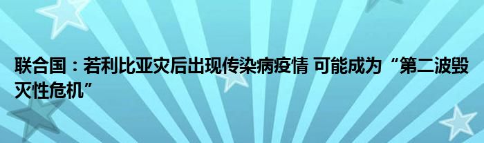 联合国:若利比亚灾后出现传染病疫情 可能成为“第二波毁灭性危机”