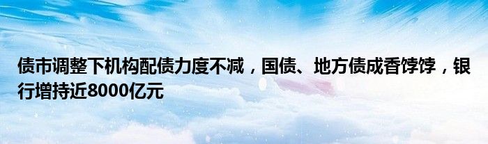 债市调整下机构配债力度不减,国债、地方债成香饽饽,银行增持近8000亿元