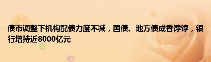 债市调整下机构配债力度不减,国债、地方债成香饽饽,银行增持近8000亿元