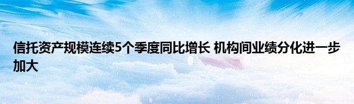 信托资产规模连续5个季度同比增长 机构间业绩分化进一步加大