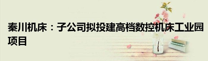 秦川机床:子公司拟投建高档数控机床工业园项目