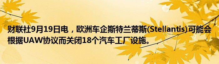 财联社9月19日电,欧洲车企斯特兰蒂斯(Stellantis)可能会根据UAW协议而关闭18个汽车工厂设施。