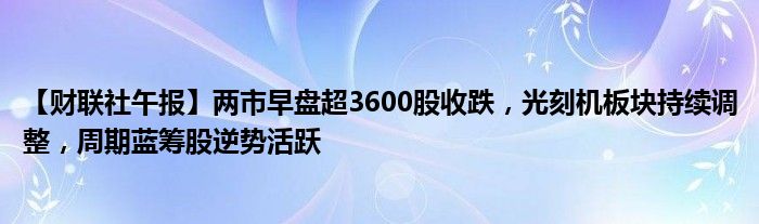 【财联社午报】两市早盘超3600股收跌,光刻机板块持续调整,周期蓝筹股逆势活跃