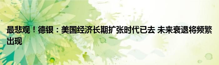 最悲观!德银:美国经济长期扩张时代已去 未来衰退将频繁出现