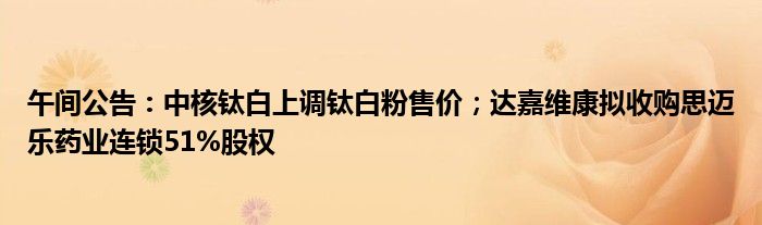午间公告:中核钛白上调钛白粉售价;达嘉维康拟收购思迈乐药业连锁51%股权