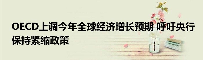 OECD上调今年全球经济增长预期 呼吁央行保持紧缩政策