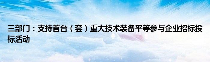 三部门:支持首台(套)重大技术装备平等参与企业招标投标活动