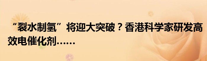 “裂水制氢”将迎大突破?香港科学家研发高效电催化剂……