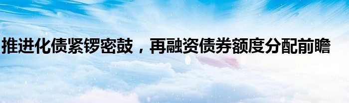 推进化债紧锣密鼓,再融资债券额度分配前瞻