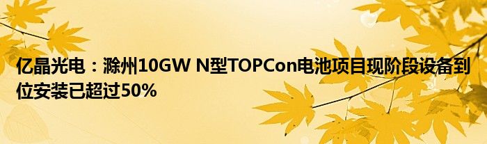 亿晶光电:滁州10GW N型TOPCon电池项目现阶段设备到位安装已超过50%