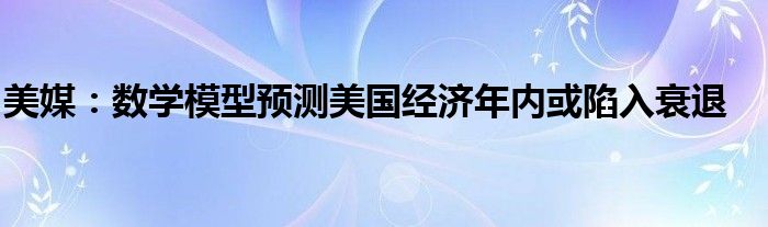 美媒:数学模型预测美国经济年内或陷入衰退