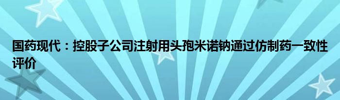 国药现代:控股子公司注射用头孢米诺钠通过仿制药一致性评价