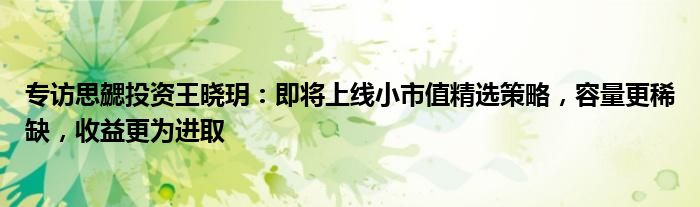 专访思勰投资王晓玥:即将上线小市值精选策略,容量更稀缺,收益更为进取