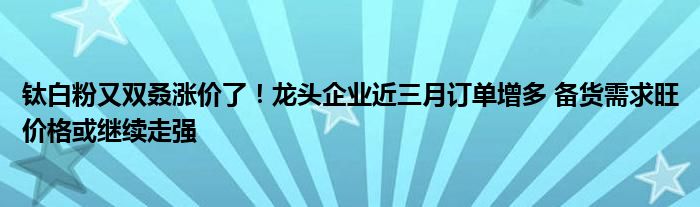 钛白粉又双叒涨价了!龙头企业近三月订单增多 备货需求旺价格或继续走强