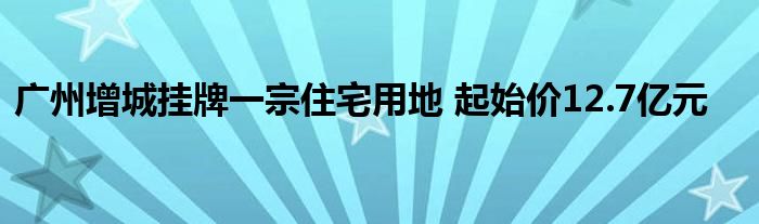 广州增城挂牌一宗住宅用地 起始价12.7亿元