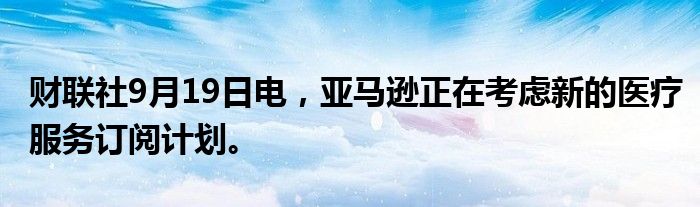 财联社9月19日电,亚马逊正在考虑新的医疗服务订阅计划。