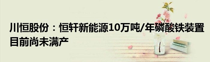 川恒股份:恒轩新能源10万吨/年磷酸铁装置目前尚未满产