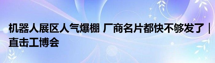 机器人展区人气爆棚 厂商名片都快不够发了|直击工博会