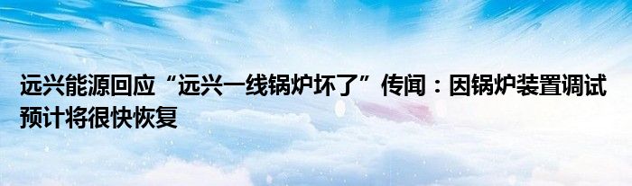 远兴能源回应“远兴一线锅炉坏了”传闻:因锅炉装置调试 预计将很快恢复