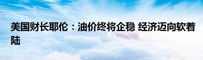 美国财长耶伦:油价终将企稳 经济迈向软着陆