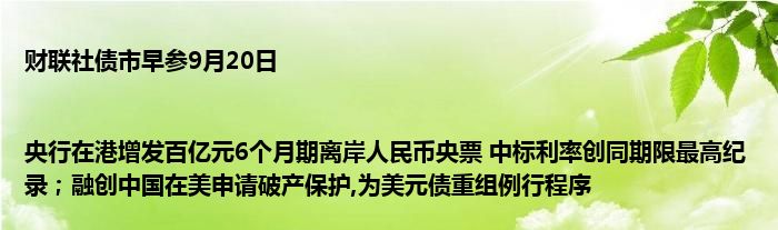 财联社债市早参9月20日 |央行在港增发百亿元6个月期离岸人民币央票 中标利率创同期限最高纪录;融创中国在美申请破产保护,为美元债重组例行程序
