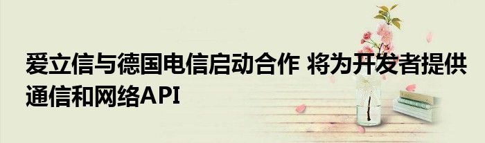 爱立信与德国电信启动合作 将为开发者提供通信和网络API