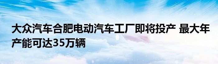 大众汽车合肥电动汽车工厂即将投产 最大年产能可达35万辆