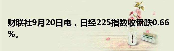 财联社9月20日电，日经225指数收盘跌0.66%。